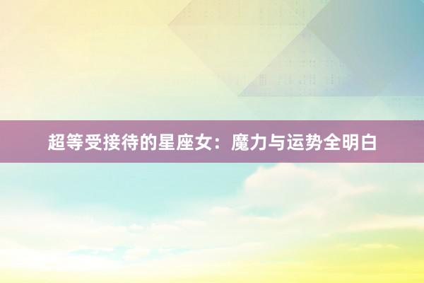 超等受接待的星座女：魔力与运势全明白
