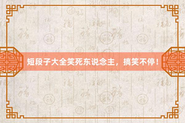 短段子大全笑死东说念主，搞笑不停！