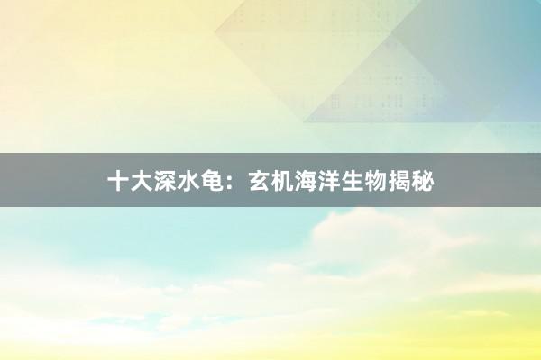十大深水龟：玄机海洋生物揭秘