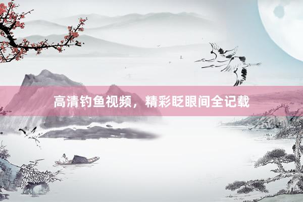 高清钓鱼视频，精彩眨眼间全记载